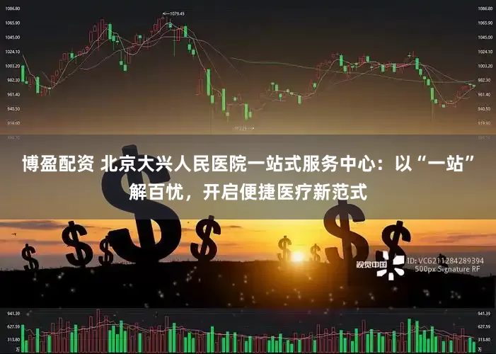 博盈配资 北京大兴人民医院一站式服务中心：以“一站”解百忧，开启便捷医疗新范式