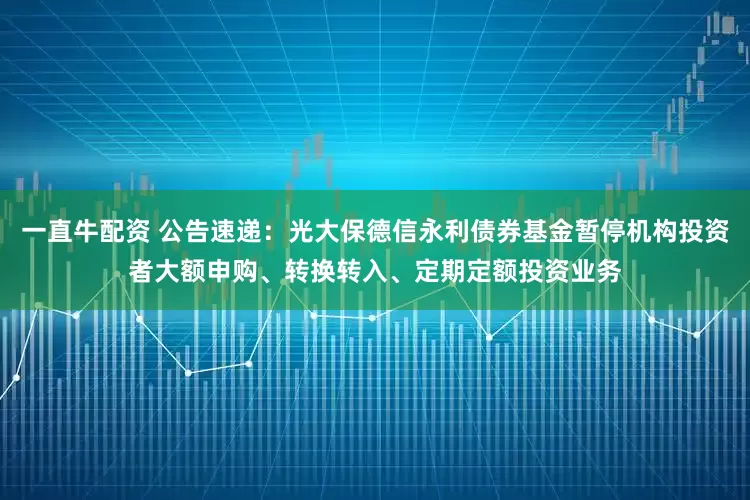 一直牛配资 公告速递：光大保德信永利债券基金暂停机构投资者大额申购、转换转入、定期定额投资业务