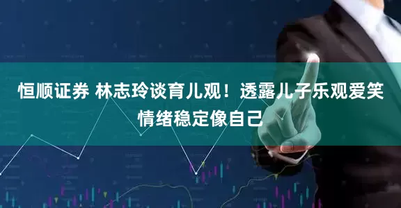 恒顺证券 林志玲谈育儿观！透露儿子乐观爱笑情绪稳定像自己