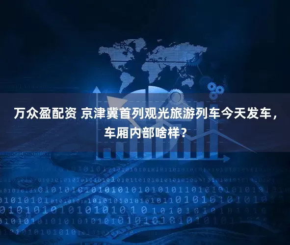 万众盈配资 京津冀首列观光旅游列车今天发车，车厢内部啥样？