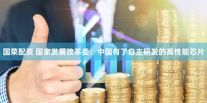 国荣配资 国家发展改革委：中国有了自主研发的高性能芯片
