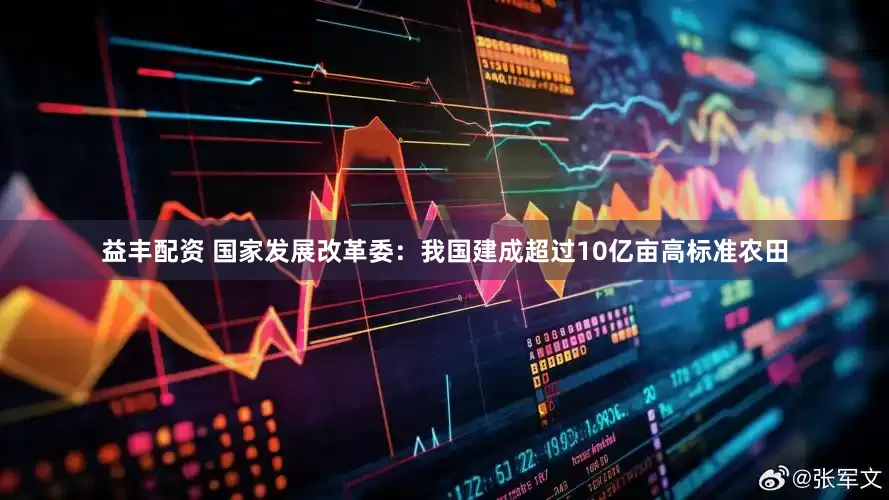 益丰配资 国家发展改革委：我国建成超过10亿亩高标准农田