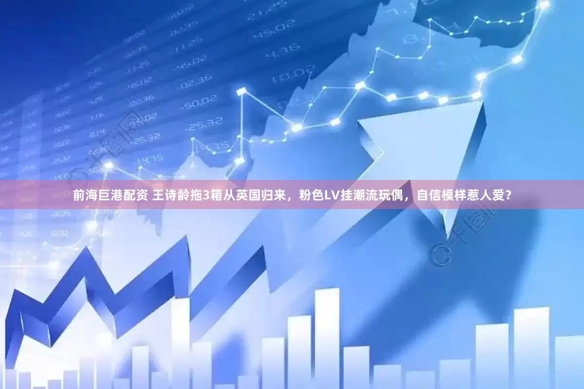 前海巨港配资 王诗龄拖3箱从英国归来，粉色LV挂潮流玩偶，自信模样惹人爱？