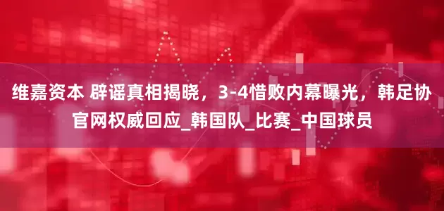 维嘉资本 辟谣真相揭晓，3-4惜败内幕曝光，韩足协官网权威回应_韩国队_比赛_中国球员
