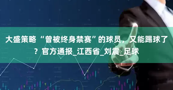 大盛策略 “曾被终身禁赛”的球员，又能踢球了？官方通报_江西省_刘震_足球