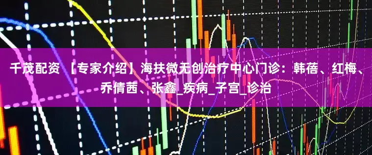 千茂配资 【专家介绍】海扶微无创治疗中心门诊：韩蓓、红梅、乔倩茜、张鑫_疾病_子宫_诊治