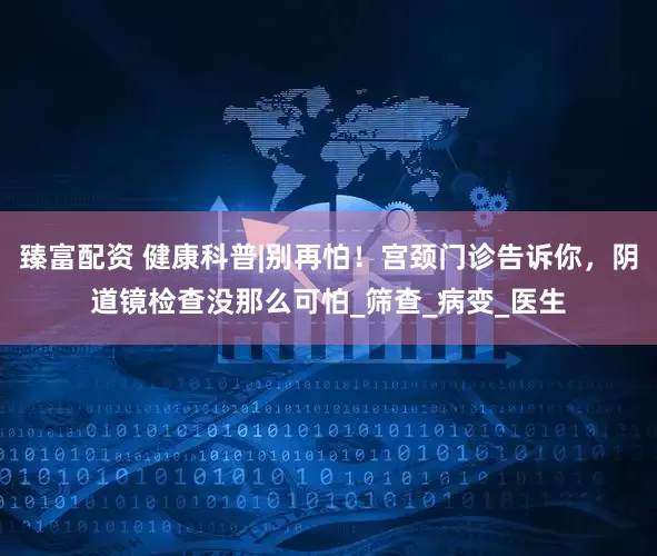臻富配资 健康科普|别再怕！宫颈门诊告诉你，阴道镜检查没那么可怕_筛查_病变_医生