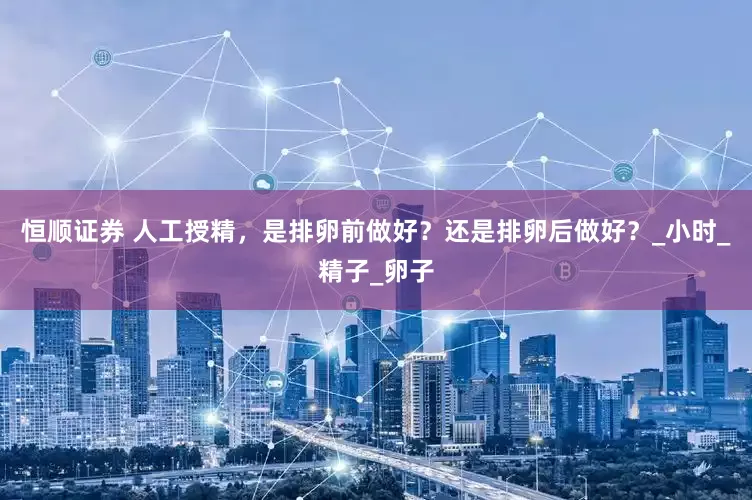 恒顺证券 人工授精，是排卵前做好？还是排卵后做好？_小时_精子_卵子