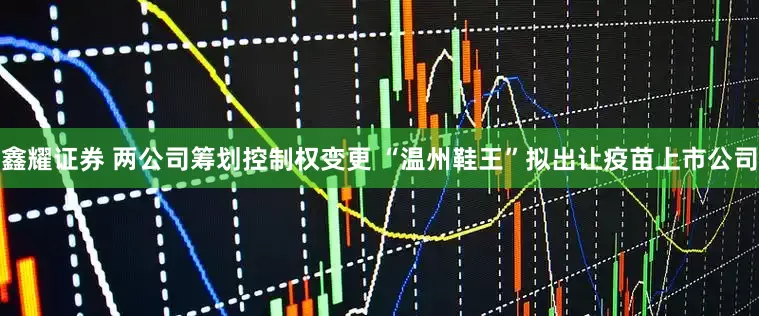 鑫耀证券 两公司筹划控制权变更 “温州鞋王”拟出让疫苗上市公司