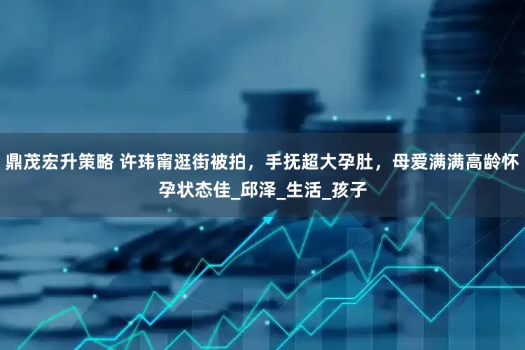 鼎茂宏升策略 许玮甯逛街被拍，手抚超大孕肚，母爱满满高龄怀孕状态佳_邱泽_生活_孩子