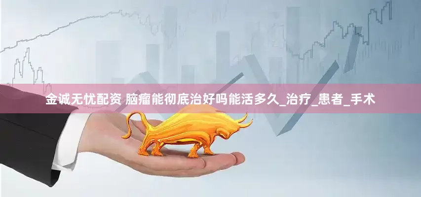 金诚无忧配资 脑瘤能彻底治好吗能活多久_治疗_患者_手术