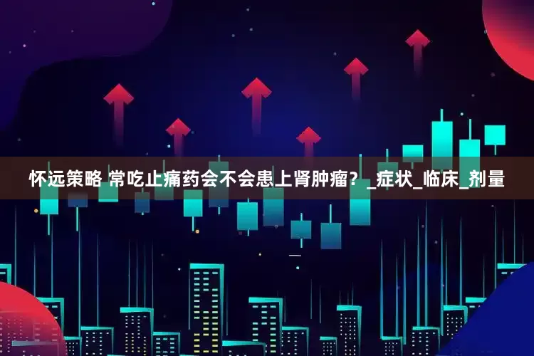 怀远策略 常吃止痛药会不会患上肾肿瘤？_症状_临床_剂量