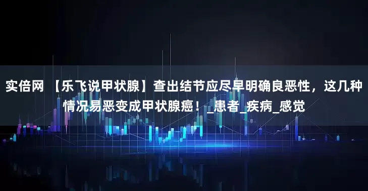 实倍网 【乐飞说甲状腺】查出结节应尽早明确良恶性，这几种情况易恶变成甲状腺癌！_患者_疾病_感觉