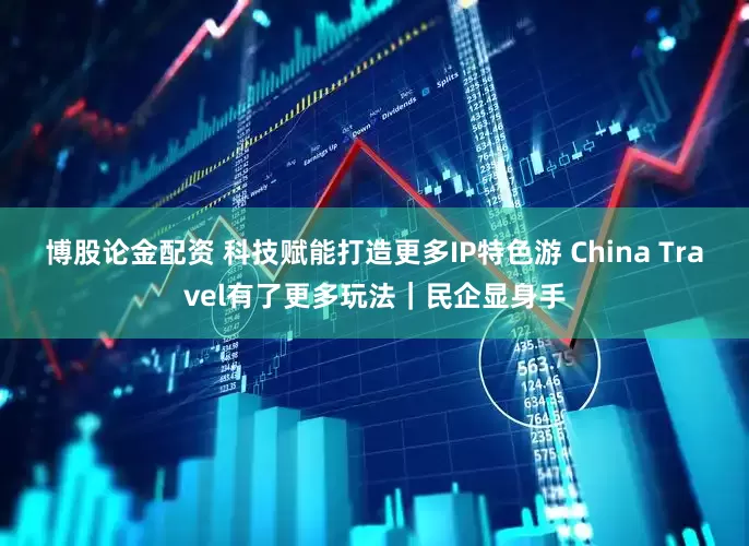 博股论金配资 科技赋能打造更多IP特色游 China Travel有了更多玩法｜民企显身手