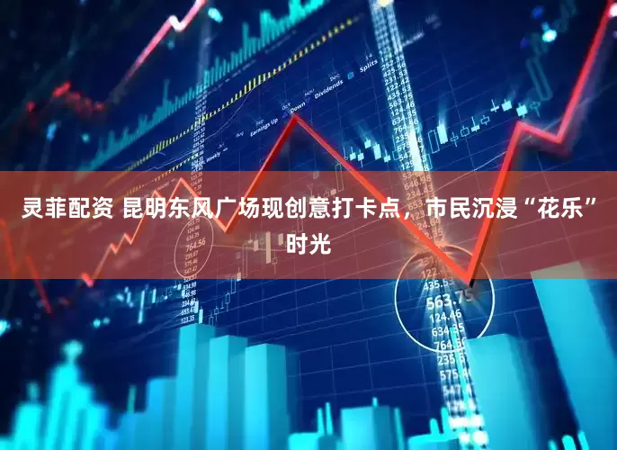 灵菲配资 昆明东风广场现创意打卡点，市民沉浸“花乐”时光