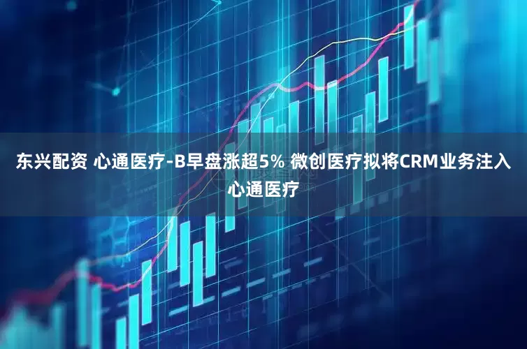 东兴配资 心通医疗-B早盘涨超5% 微创医疗拟将CRM业务注入心通医疗