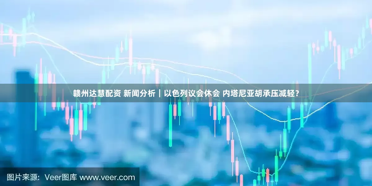 赣州达慧配资 新闻分析｜以色列议会休会 内塔尼亚胡承压减轻？