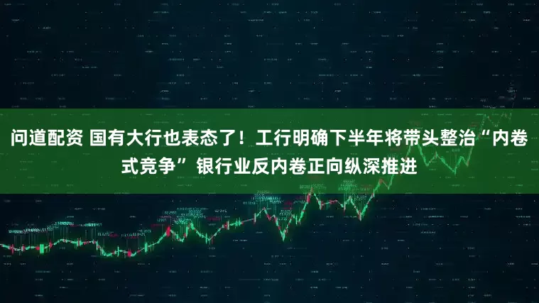 问道配资 国有大行也表态了！工行明确下半年将带头整治“内卷式竞争” 银行业反内卷正向纵深推进
