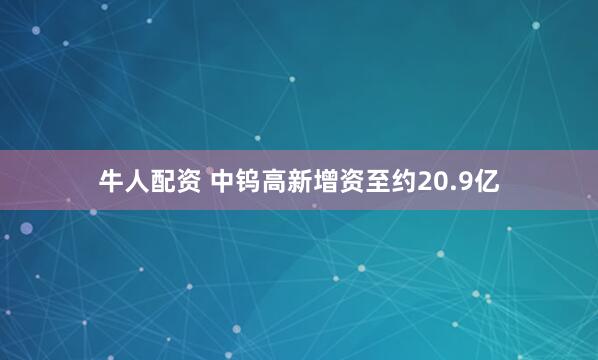 牛人配资 中钨高新增资至约20.9亿