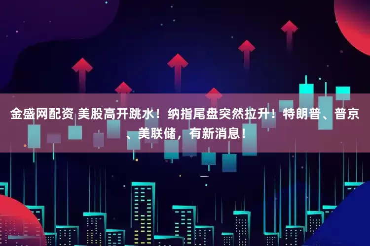 金盛网配资 美股高开跳水！纳指尾盘突然拉升！特朗普、普京、美联储，有新消息！
