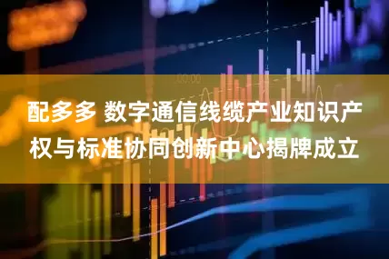 配多多 数字通信线缆产业知识产权与标准协同创新中心揭牌成立