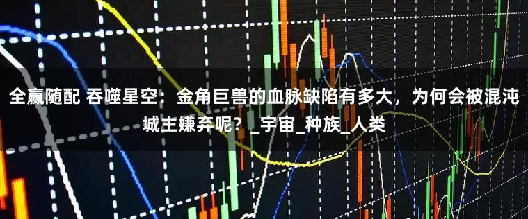 全赢随配 吞噬星空：金角巨兽的血脉缺陷有多大，为何会被混沌城主嫌弃呢？_宇宙_种族_人类