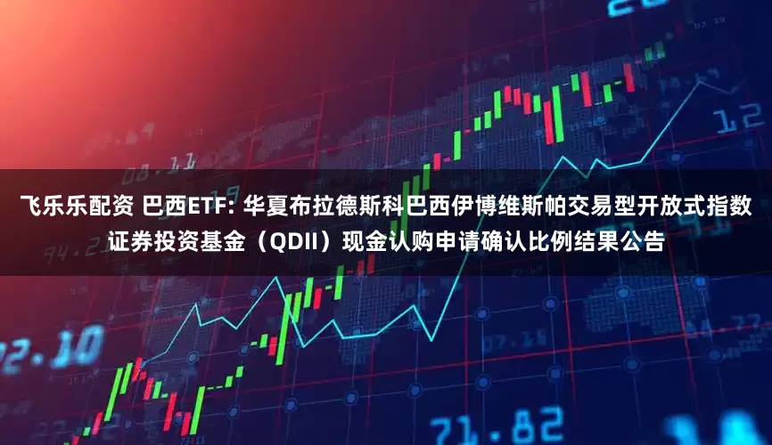 飞乐乐配资 巴西ETF: 华夏布拉德斯科巴西伊博维斯帕交易型开放式指数证券投资基金（QDII）现金认购申请确认比例结果公告