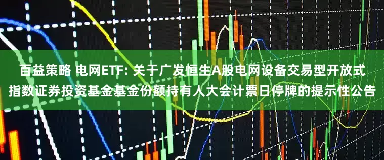 百益策略 电网ETF: 关于广发恒生A股电网设备交易型开放式指数证券投资基金基金份额持有人大会计票日停牌的提示性公告