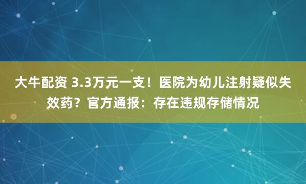 大牛配资 3.3万元一支!医院为幼儿注射疑似失效药?官方通报:存在违规存储情况