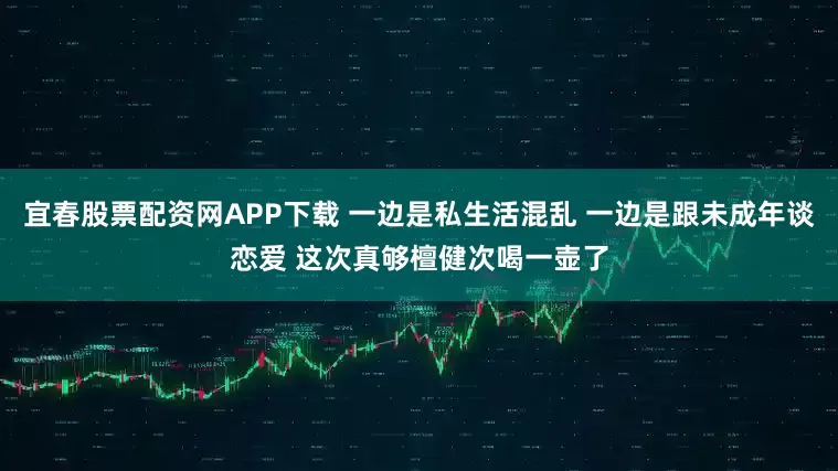 宜春股票配资网APP下载 一边是私生活混乱 一边是跟未成年谈恋爱 这次真够檀健次喝一壶了