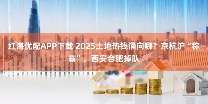 红海优配APP下载 2025土地热钱涌向哪？京杭沪“称霸”，西安合肥掉队