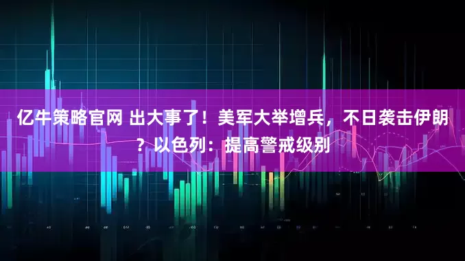 亿牛策略官网 出大事了！美军大举增兵，不日袭击伊朗？以色列：提高警戒级别